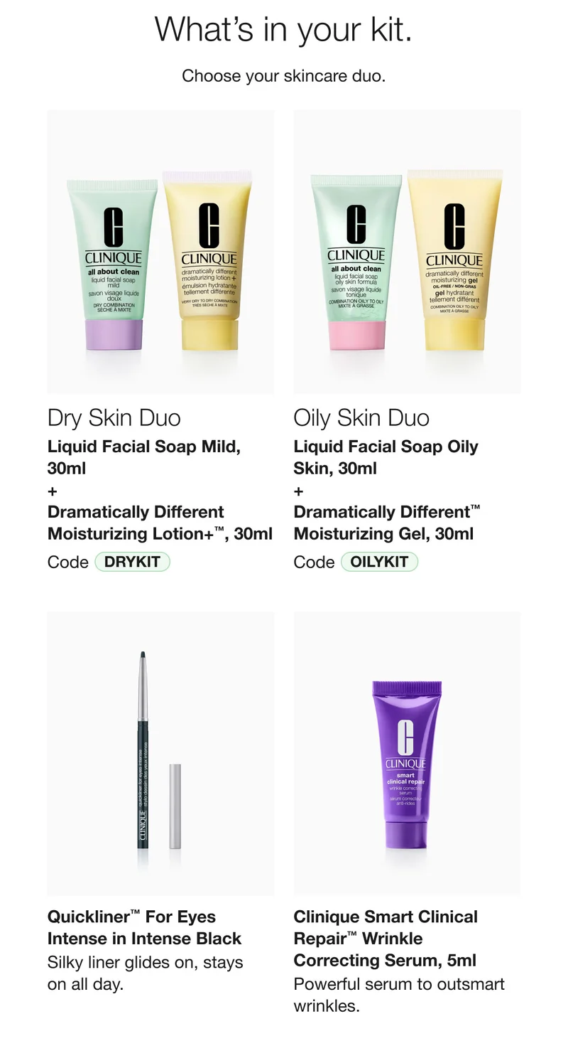 What’s in your kit. | Choose your skincare duo. | Dry Skin Duo | Liquid Facial Soap Mild, 30ml  + Dramatically Different Moisturizing Lotion+™, 30ml | Code discount code | Oily Skin Duo Liquid Facial Soap Oily Skin, 30ml + Dramatically Different™ Moisturizing Gel, 30ml | Code OILYKIT | Quickliner™ For Eyes Intense in Intense Black | Silky liner glides on, stays  on all day. | Clinique Smart Clinical Repair™ Wrinkle  Correcting Serum, 5ml  | Powerful serum to outsmart wrinkles.