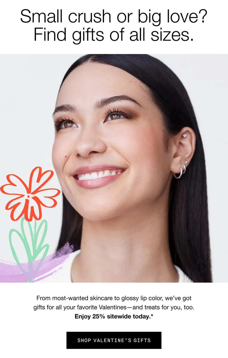 Small crush or big love? Find gifts of all sizes. | From most-wanted skincare to glossy lip color, we’ve got gifts for all your favorite Valentines—and treats for you, too. Enjoy 25% sitewide today.* | SHOP VALENTINE'S GIFTS