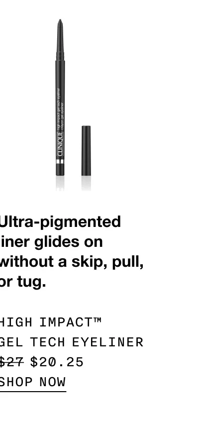 Ultra-pigmented liner glides on without a skip, pull, or tug. High Impact™ Gel Tech Eyeliner $20.25 | SHOP NOW