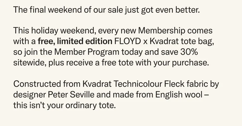 This holiday weekend, every new Membership comes with a free, limited edition FLOYD x Kvadrat tote bag, so join the Member Program today and save 30% sitewide, plus receive a free tote with your purchase.