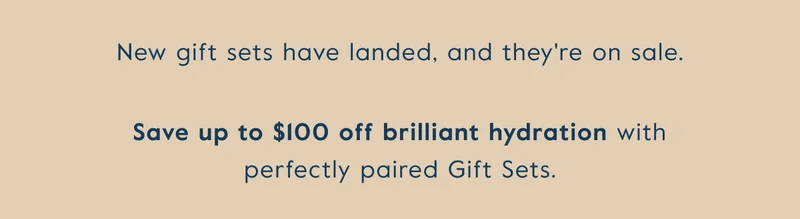 New gift sets have landed, and they're on sale. Save up to $100 off brilliant hydration with perfectly paired gift sets.