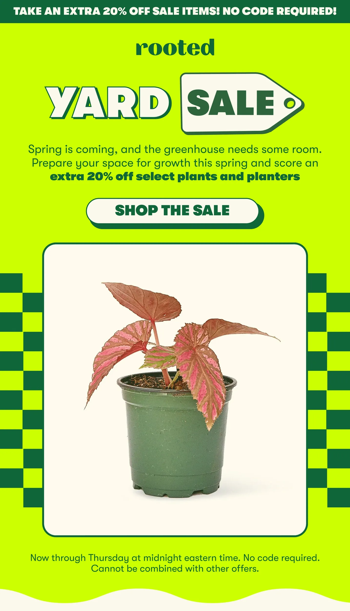 TAKE AN EXTRA 20% OFF SALE ITEMS! NO CODE REQUIRED! YARD SALE! Spring is coming, and the greenhouse needs some room. Prepare your space for growth this spring and score an extra 20% off select plants and planters [SHOP THE SALE] Now through Thursday at midnight eastern time. No code required. Cannot be combined with other offers.