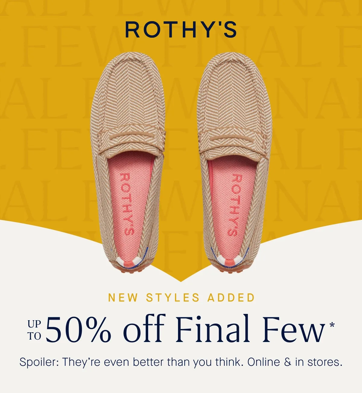 NEW STYLES ADDED Up to 50% off Final Few* Spoiler: They’re even better than you think. Online & in stores.