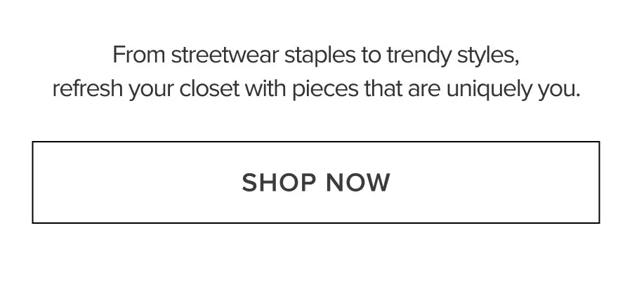 From streetwear staples to trendy styles, refresh your closet with pieces that are uniquely you. SHOP NOW