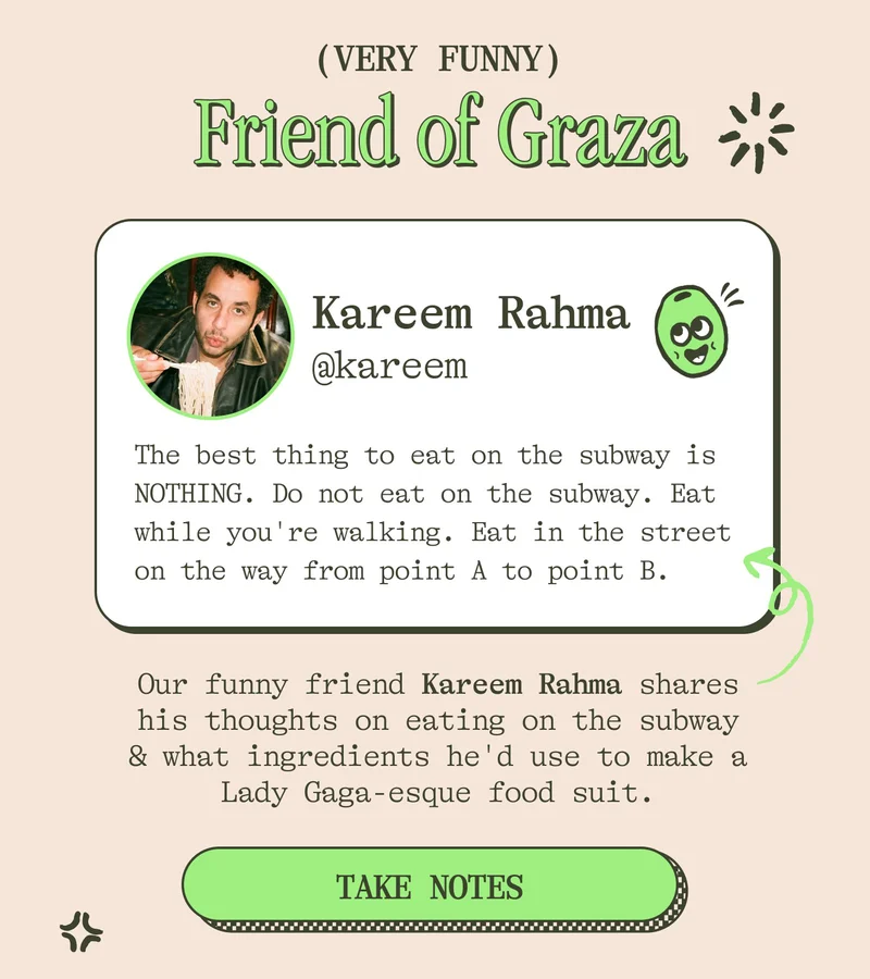 HANGIN' WITH OUR FRIEND KAREEM Friend of Graza Kareem Rahma Our funny friend Kareem shares his thoughts on eating on the subway, if he identifies as more of a Drizzly or Sizzly, and what ingredients he'd use to make a Lady Gaga-esque food suit.