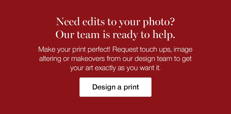 Need edits to your photo? Our team is ready to help. Make your print perfect! Request touch ups, image altering or makeovers from our design team to get your art exactly as you want it.
