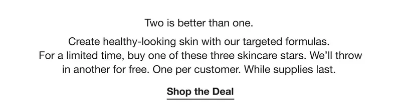 Two is better than one. Create healthy-looking skin with our targeted formulas. For a limited time, buy one of these three skincare stars. We’ll throw in another for free. One per customer. While supplies last. | Shop the Deal