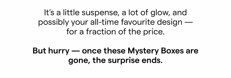 It’s a little suspense, a lot of glow, and possibly your all-time favourite design — for a fraction of the price.  But hurry — once these Mystery Boxes are gone, the surprise ends.