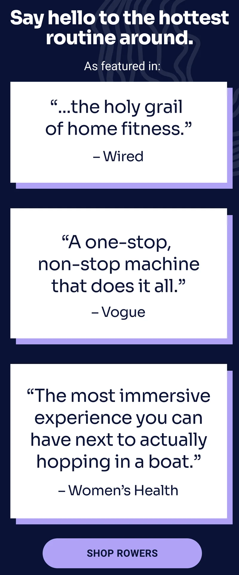 Say hello to the hottest routine around. As featured in: ''...the holy grail of home fitness.'' - Wired ''A one-stop non-stop machine that does it all.'' - Vogue ''The most immersive experience you can have next to actually hopping in a boat.'' - Women's Health SHOP ROWERS
