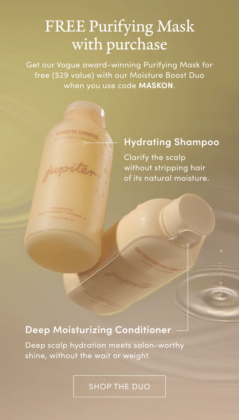 FREE Purifying Mask with purchase | Get our Vogue award-winning Purifying Mask for free ($29 value) with our Moisture Boost Duo when you use code MASKON. | Hydrating Shampoo | Clarify the scalp without stripping hair of its natural moisture. | Deep Moisturizing Conditioner | Deep scalp hydration meets salon-worthy shine, without the wait or weight. | Shop the Duo