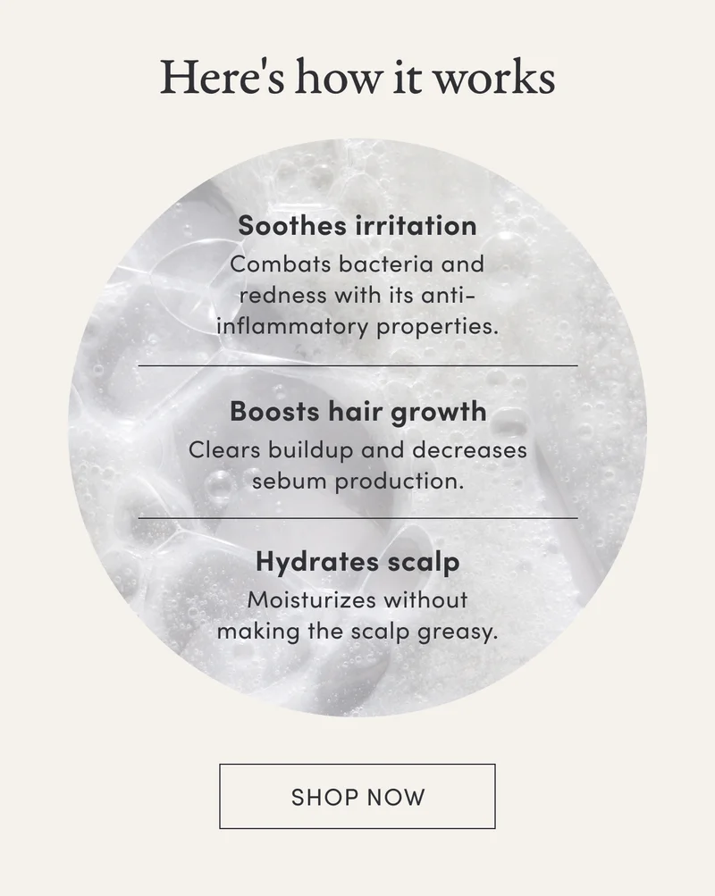 Here's how it works | Soothes irritation | Combats bacteria and redness with its anti-inflammatory properties. | Boosts hair growth | Clears buildup and decreases sebum production. | Hydrates scalp | Moisturizes without making the scalp greasy. | Shop now