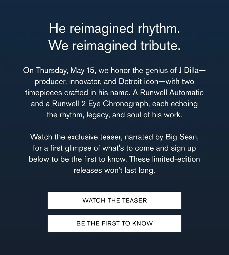 He reimagined rhythm. We reimagined tribute. | On Thursday, May 15, we honor the genius of J Dilla—producer, innovator, and Detroit icon—with&nbsp;two timepieces crafted in his name. A Runwell Automatic and a Runwell 2 Eye Chronograph, each echoing the rhythm, legacy, and soul of his work. &nbsp; Watch the exclusive teaser, narrated by Big Sean, for a first glimpse of what's to come and sign up below to be the first to know. These limited-edition releases won't last long. | WATCH THE TEASER BE THE FIRST TO KNOW