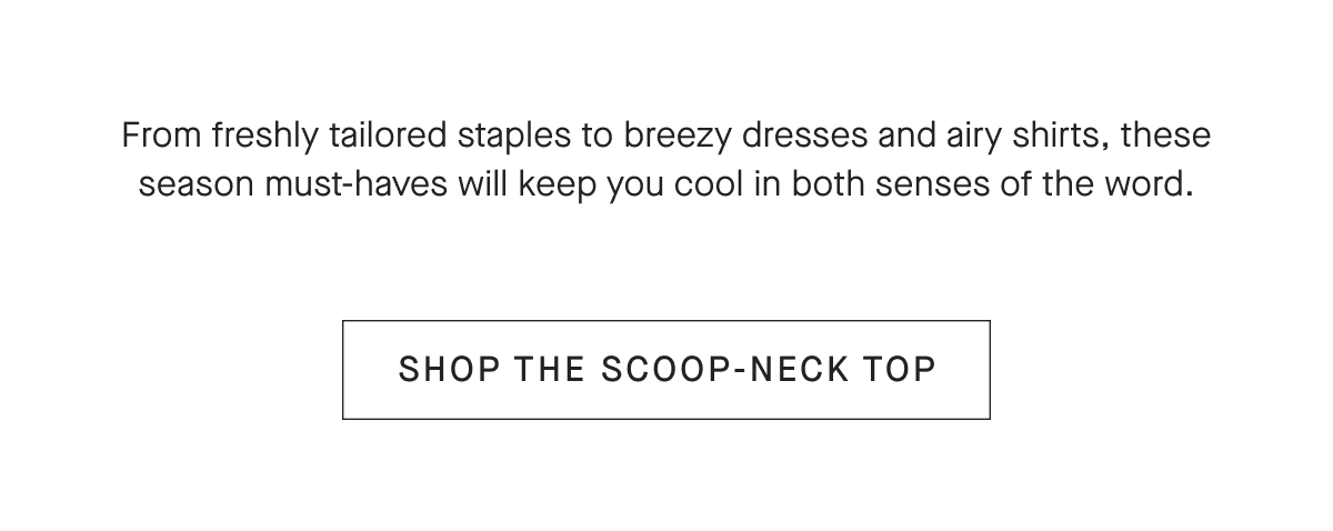 From freshly tailored staples to breezy dresses and airy shirts, these season must-haves will keep you cool in both senses of the word.[SHOP THE SCOOP-NECK TOP]