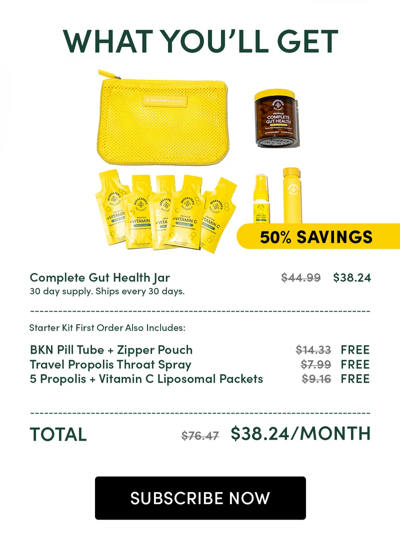 What You’ll Get  Complete Gut Health Jar   		          $44.99    $38.43 30 day supply. Ships every 30 days. ________________________________________________ Starter Kit First Order Also Includes:  BKN Pill Tube + Zipper Pouch    			$14.98   FREE  Travel Propolis Throat Spray			$7.99   FREE  5 Propolis + Vitamin C Liposomal Packets	$9.16    FREE ________________________________________________ Total							$77.12   $38.42/month