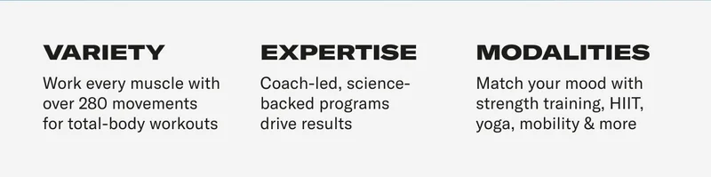 Variety: Work every muscle with over 280 movements for total-body workouts. Expertise: Coach-led, science-backed programs  drive results. modalities: Match your mood with strength training, HIIT, yoga, mobility & more