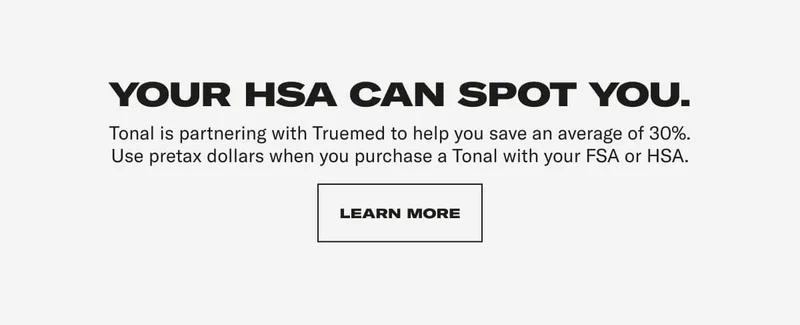 Your HSA can spot you. Tonal is partnering with Truemed to help you save an average of 30%. Use pretax dollars when you purchase a Tonal with your FSA or HSA.