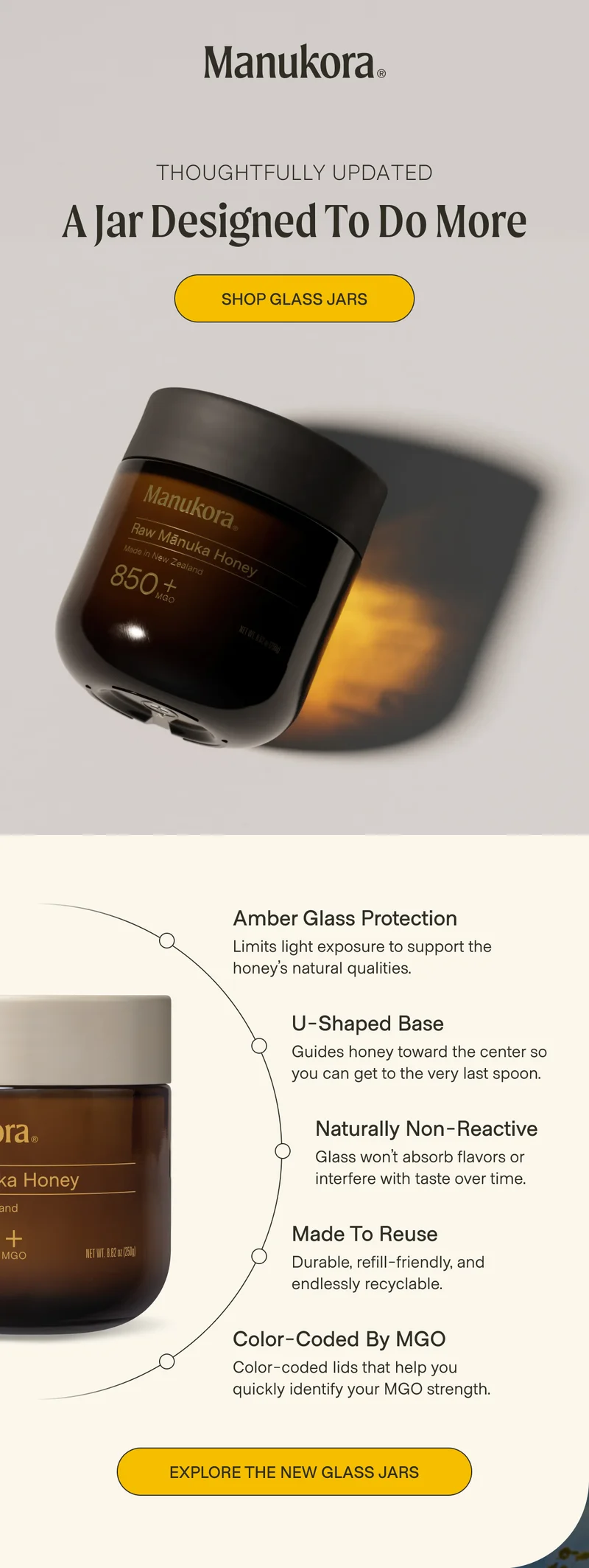 Thoughtfully Updated A Jar Designed to Do More Shop Glass Jars Amber Glass Protection Limits light exposure to support the honey’s natural qualities. U-Shaped Base Guides honey toward the center so you can get to the very last spoon. Naturally Non-Reactive Glass won’t absorb flavors or interfere with taste over time. Made to Reuse Durable, refill-friendly, and endlessly recyclable. Color-Coded by MGO Color-coded lids that help you quickly identify your MGO strength. Explore the New Glass Jars