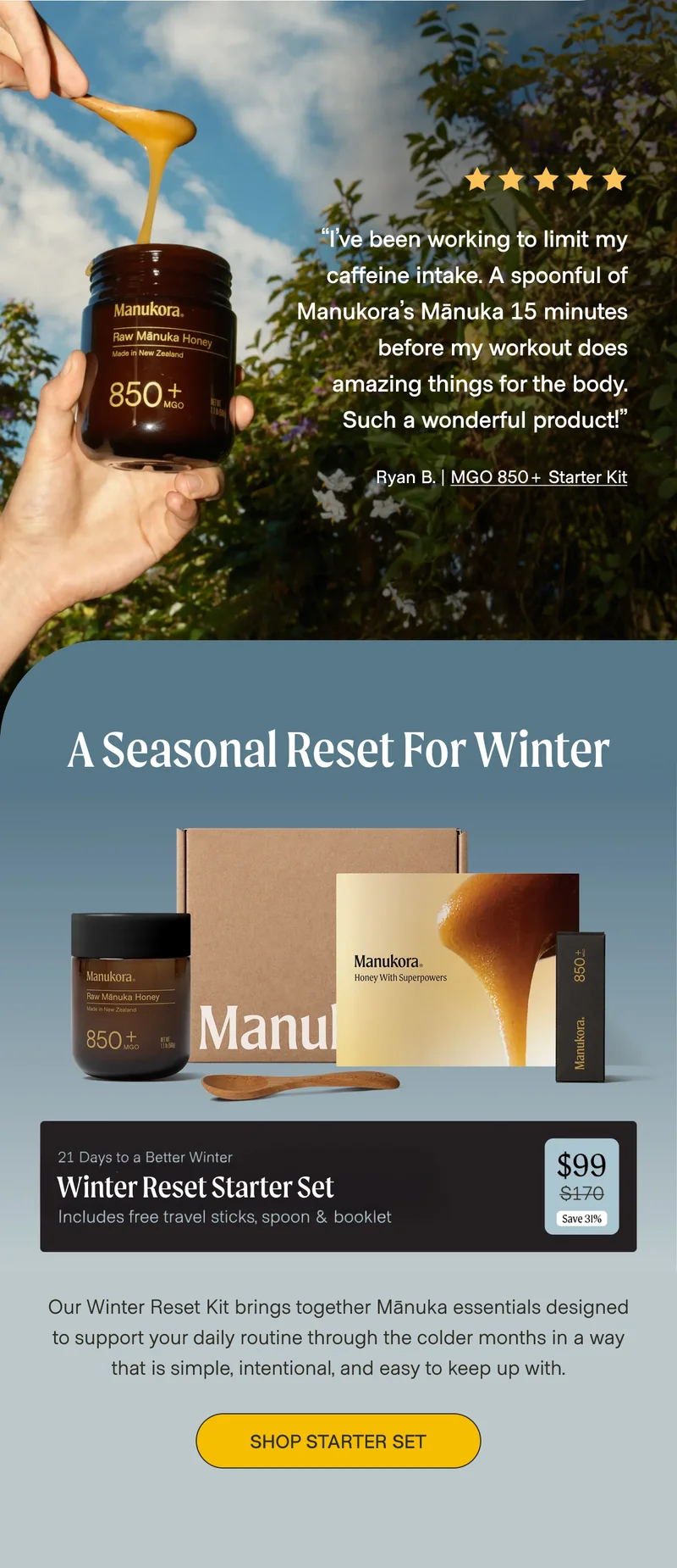 “I’ve been working to limit my caffeine intake. A spoonful of Manukora’s Mānuka 15 minutes before my workout does amazing things for the body. Such a wonderful product!” Ryan B. | MGO 850+ Starter Kit A Seasonal Reset for Winter Winter Reset Starter Set Our Winter Reset Kit brings together Mānuka essentials designed to support your daily routine through the colder months in a way that is simple, intentional, and easy to keep up with. Shop Starter set