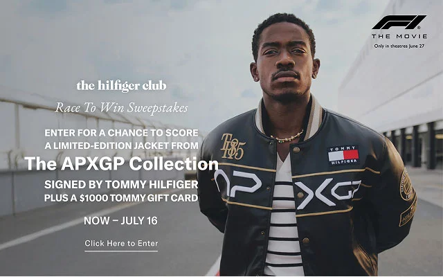 the hilfiger club Race To Win Sweepstakes ENTER FOR A CHANCE TO SCORE A LIMITED-EDITION JACKET FROM The APXGP Collection SIGNED BY TOMMY HILFIGER PLUS A $1000 TOMMY GIFT CARD NOW - JULY 16 Click Here to Enter  THE MOVIE Only in theatres June 27