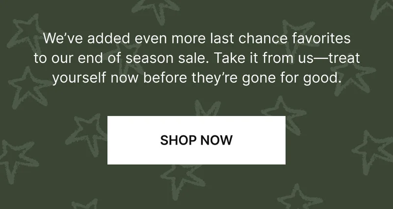 We’ve added even more last chance favorites to our end of season sale. Take it from us—treat yourself now before they’re gone for good. SHOP NOW