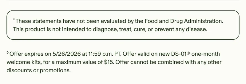 °These statements have not been evaluated by the Food and Drug Administration. This product is not intended to diagnose, treat, cure, or prevent any disease. | ◊Offer expires on 5/26/2026 at 11:59 p.m. PT. Offer valid on new DS-01® one-month welcome kits, for a maximum value of $15. Offer cannot be combined with any other discounts or promotions.