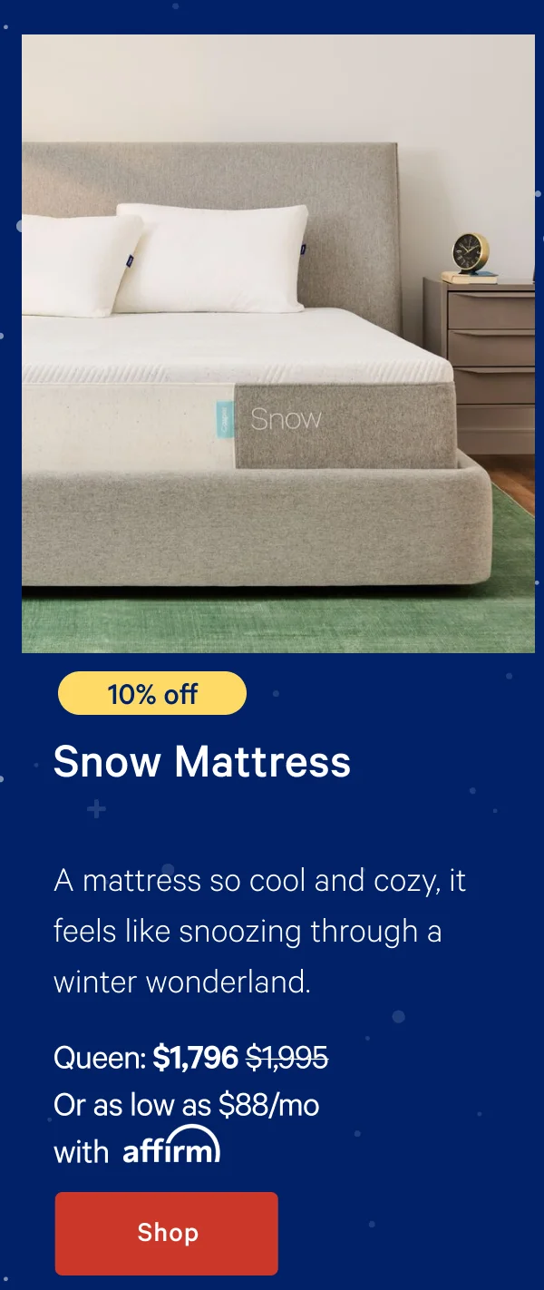 [10% off] >> Snow Mattress >> A mattress so cool and cozy, it feels like snoozing through a winter wonderland. >> Queen: $1,796 ($1,995)  >> Or as low as $88/mo with affirm. >> Shop >>