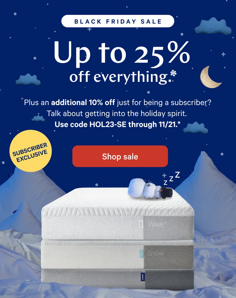 [Black Friday Sale] >> Up to 25% off mattresses.* >> Plus an additional 10% off just for being a subscriber? Talk about getting into the holiday spirit. >> Use code HOL23-SE through 11/21.* >> [Subscriber Exclusive] >>  Shop sale >>