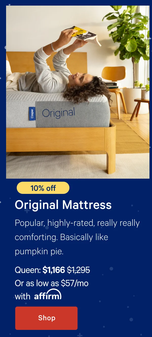 [10% off] >> Original Mattress >> Popular, highly-rated, really really comforting. Basically like pumpkin pie. >> Queen: $1,166 ($1,295) >> Or as low as $57/mo with affirm >> Shop >>