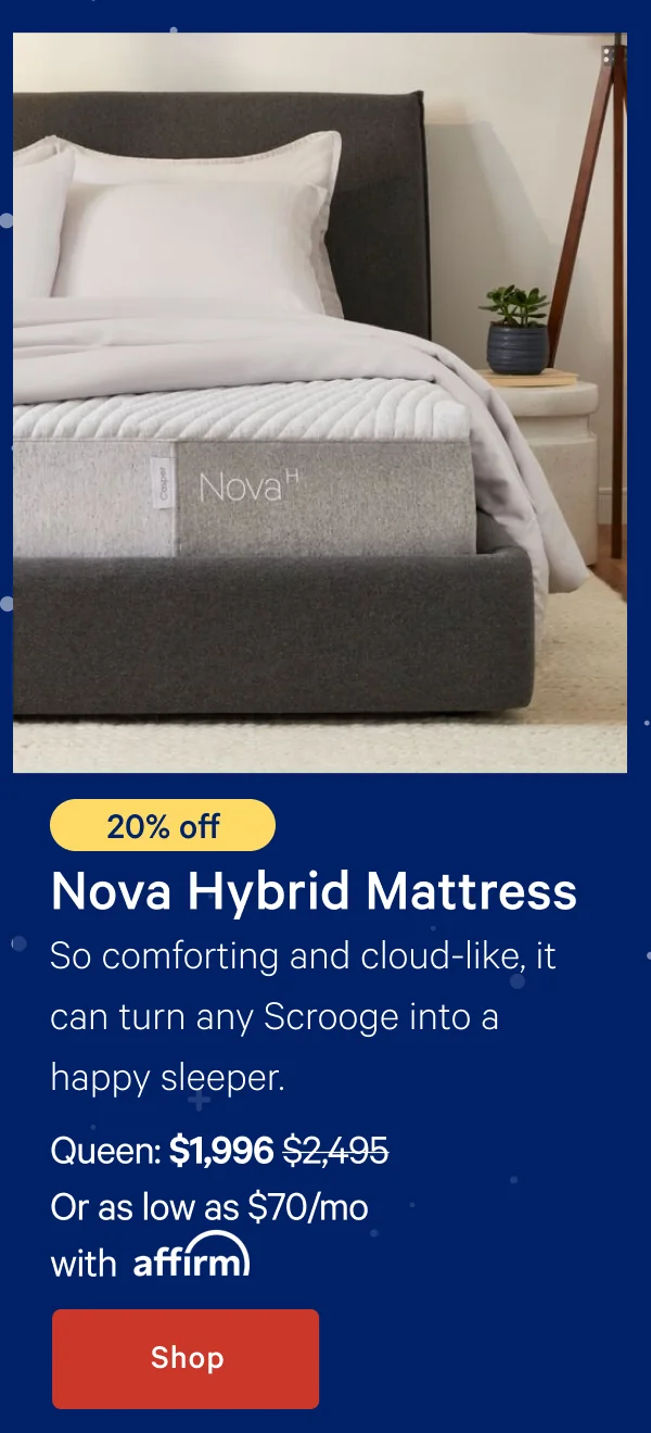 [20% off] >> Nova Hybrid Mattress >> So comforting and cloud-like, it can turn any Scrooge into a happy sleeper. >> Queen: $1,996 ($2,495)  >> Or as low as $70/mo with affirm. >> Shop >>