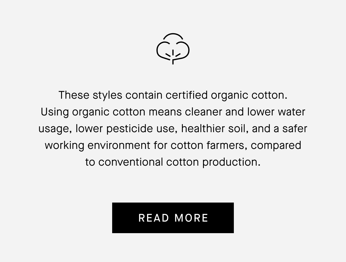 These styles contain certified organic cotton.
Using organic cotton means cleaner and lower water usage, lower pesticide use, healthier soil, and a safer working environment for cotton farmers, compared to conventional cotton production. READ MORE