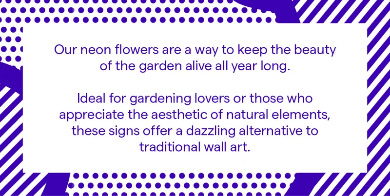Our neon flowers are a way to keep the beauty of the garden alive all year long.