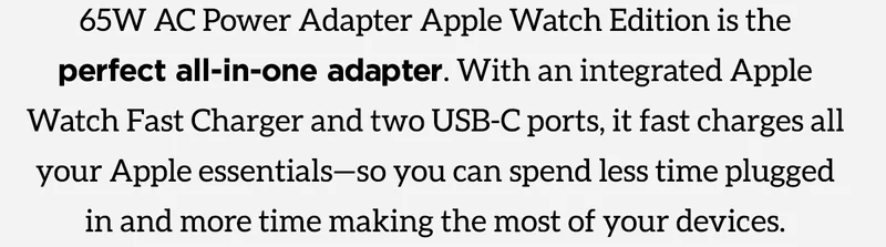 65W AC Power Adapter Apple Watch Edition is the perfect all-in-one adapter. With an integrated Apple Watch Fast Charger and two USB-C ports, it fast charges all your Apple essentials-so you can spend less time plugged in and more time making the most of your devices.