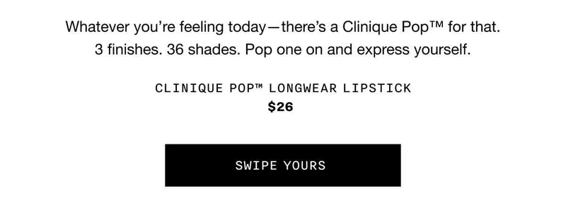 Whatever you’re feeling today—there’s a Clinique Pop™ for that. 3 finishes. 36 shades. Pop one on and express yourself. Clinique Pop™ Longwear Lipstick $26 Swipe Yours SWIPE YOURS