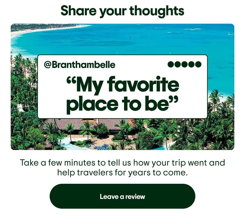 Share your thoughts. Image Description: Picture of a beach destination with a 5-bubble rated review by @Branthambelle overlaid on top that says “My favorite place to be”. Take a few minutes to tell us how your trip went and help travelers for years to come. Leave a review.