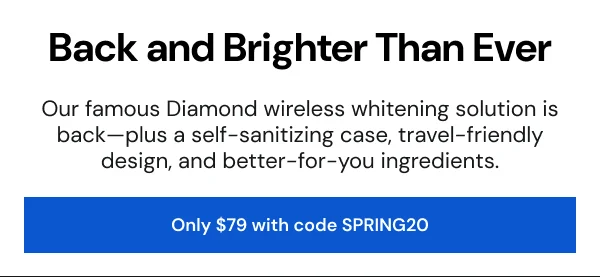 Back and Brighter Than Ever. Our famous Diamond wireless whitening solution is back—plus a self-sanitizing case, travel-friendly design, and better-for-you ingredients. [Only $79 with code SPRING20]