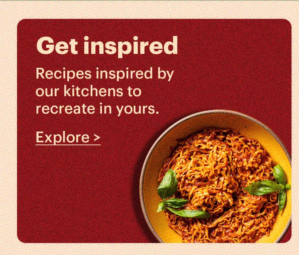 Get Inspired Recipes inspired by our kitchens to recreate in yours. Explore >