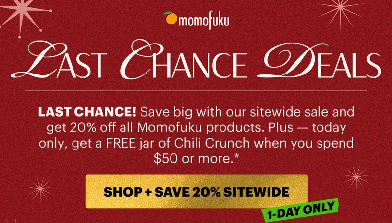 Header: LAST CHANCE DEALS Sub-header: LAST CHANCE! Save big with our sitewide sale and get 20% off all Momofuku products. Plus — today only, get a FREE jar of Chili Crunch when you spend $50 or more.*   BADGE: FREE CHILI CRUNCH ON ORDERS $50+*  CTA: SHOP + SAVE 20% SITEWIDE TAG: 1-DAY ONLY