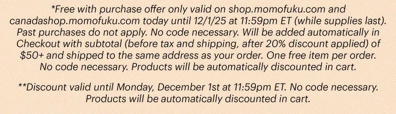 *Free with purchase offer only valid on shop.momofuku.com and canadashop.momofuku.com today until 12/1/25 at 11:59pm ET (while supplies last). Past purchases do not apply. No code necessary. Will be added automatically in Checkout with subtotal (before tax and shipping, after 20% discount applied) of $50+ and shipped to the same address as your order. One free item per order. No code necessary. Products will be automatically discounted in cart. **Discount valid until Monday, December 1st at 11:59pm ET. No code necessary. Products will be automatically discounted in cart.