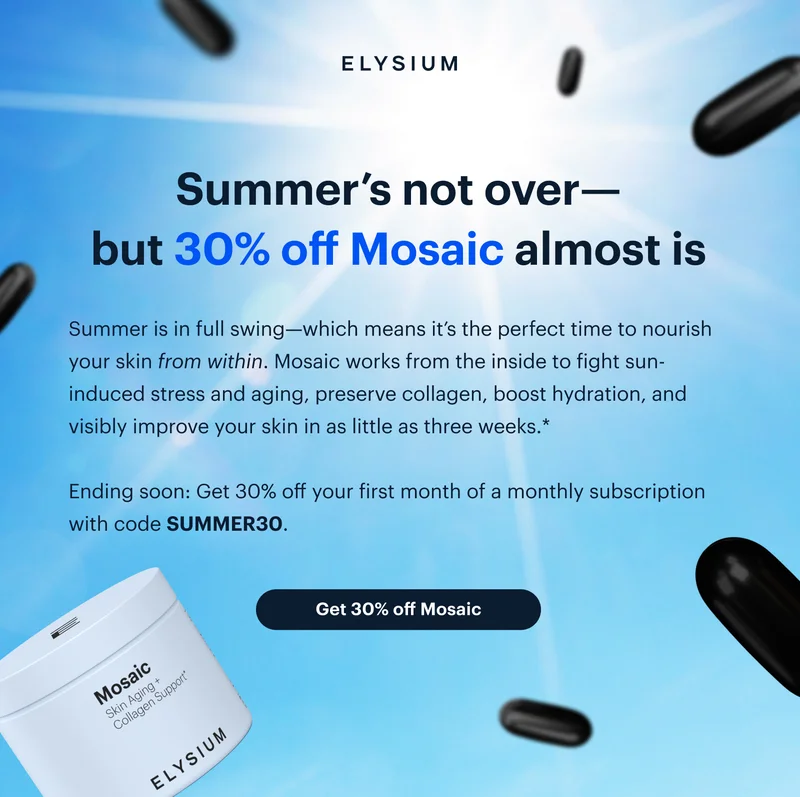ELYSIUM | Summer’s not over—but 30% off Mosaic almost is | Summer is in full swing—which means it’s the perfect time to nourish your skin from within. Mosaic works from the inside to fight sun-induced stress and aging, preserve collagen, boost hydration, and visibly improve your skin in as little as three weeks.* | Ending soon: Get 30% off your first month of a monthly subscription with code discount code. | Get 30% off Mosaic