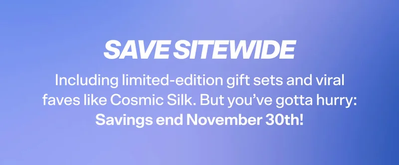 SAVE SITEWIDE Including limited-edition gift sets and viral faves like Cosmic Silk. But you’ve gotta hurry: Savings end November 30th!