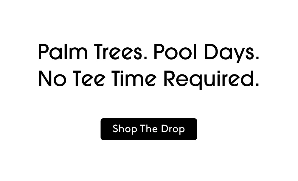 Palm Trees. Pool Days. No Tee Time Required. SHOP THE DROP