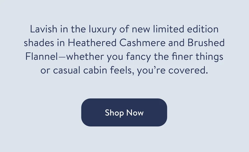 Lavish in the luxury of new limited edition shades in Heathered Cashmere and Brushed Flannel—whether you fancy the finer things or casual cabin feels, you’re covered.