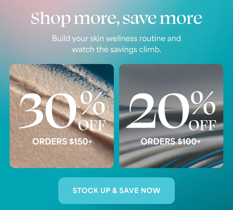Shop more, save more Build your skin wellness routine and watch the savings climb.  30% OFF ORDERS $150+ 20% OFF ORDERS $100+  STOCK UP & SAVE NOW