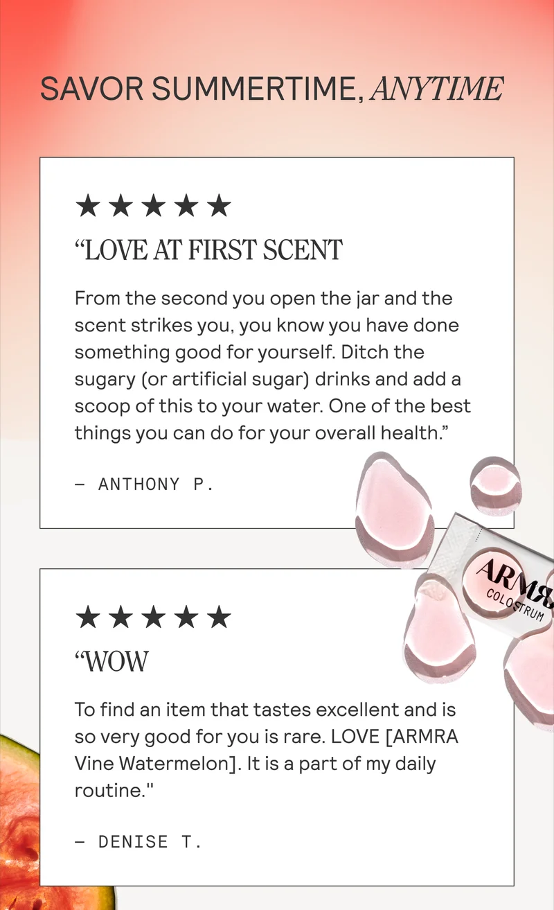 “LOVE AT FIRST SCENT From the second you open the jar and the scent strikes you, you know you have done something good for yourself. Ditch the  sugary (or artificial sugar) drinks and add a scoop of this to your water. One of the best  things you can do for your overall health.”  ~ ANTHONY P.  “WOW To find an item that tastes excellent and is  so very good for you is rare. LOVE [ARMRA Vine Watermelon]. It is a part of my daily routine." - DENISE T.