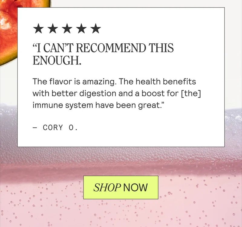 “I CAN'T RECOMMEND THIS ENOUGH.  The flavor is amazing. The health benefits  with better digestion and a boost for [the] immune system have been great.” - CORY O.