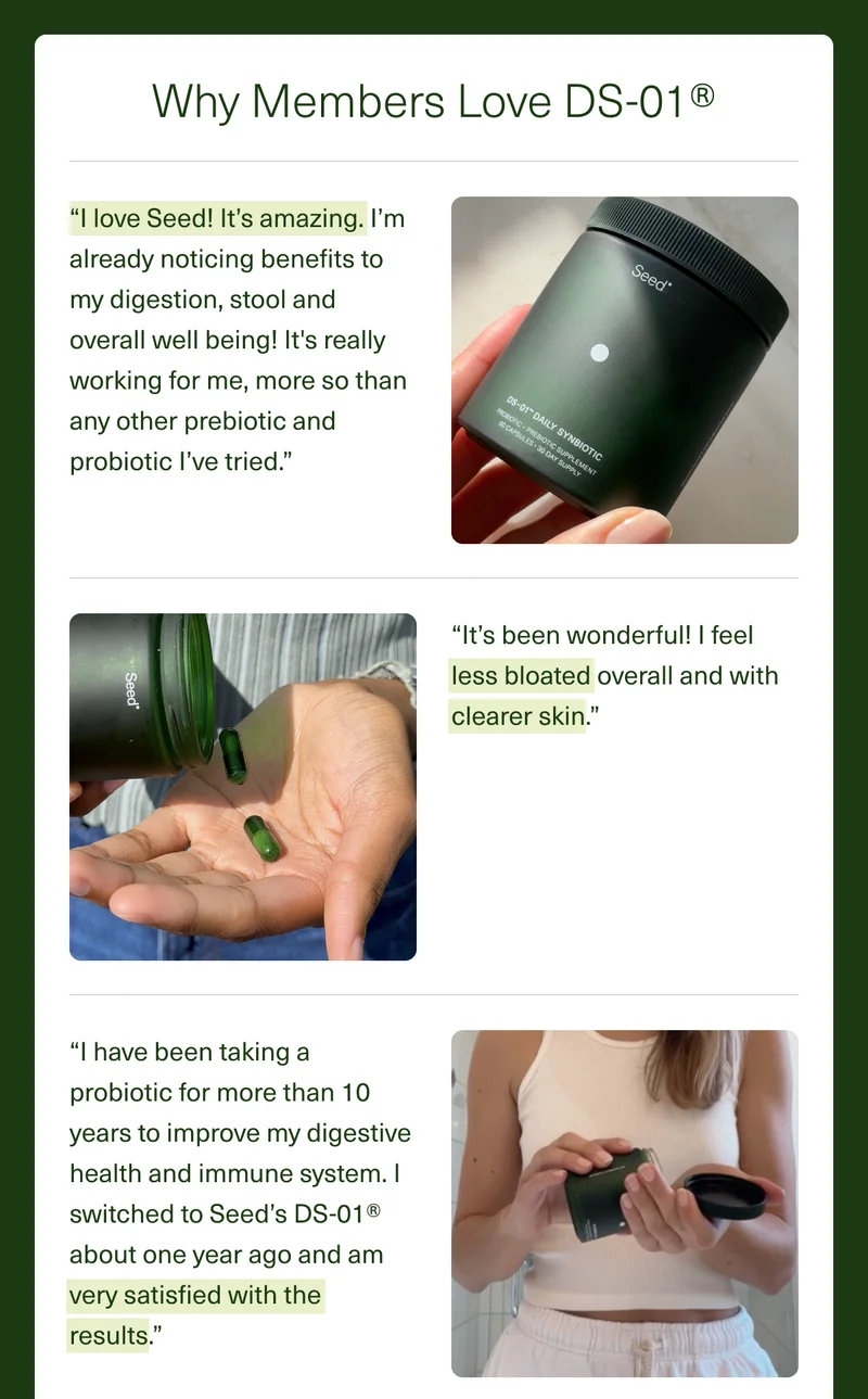 Why Members Love DS-01®. “I love Seed! It’s amazing. I’m already noticing benefits to my digestion, stool and overall well being! It's really working for me, more so than any other prebiotic and probiotic I’ve tried.” “It’s been wonderful! I feel less bloated overall and with clearer skin.” “I have been taking a probiotic for more than 10 years to improve my digestive health and immune system. I switched to Seed’s DS-01® about one year ago and am very satisfied with the results.”