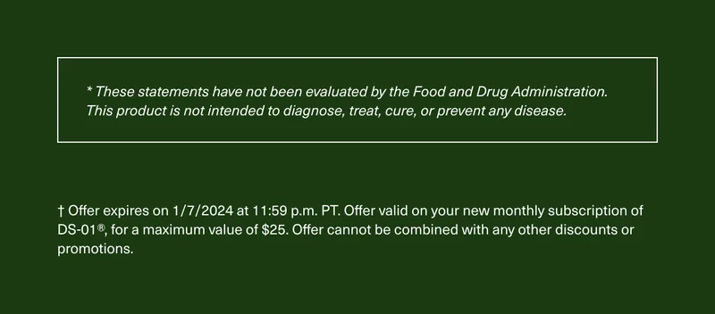 * These statements have not been evaluated by the Food and Drug Administration. This product is not intended to diagnose, treat, cure, or prevent any disease. † Offer expires on 1/7/2024 at 11:59 p.m. PT. Offer valid on your new monthly subscription of DS-01®, for a maximum value of $25. Offer cannot be combined with any other discounts or promotions.
