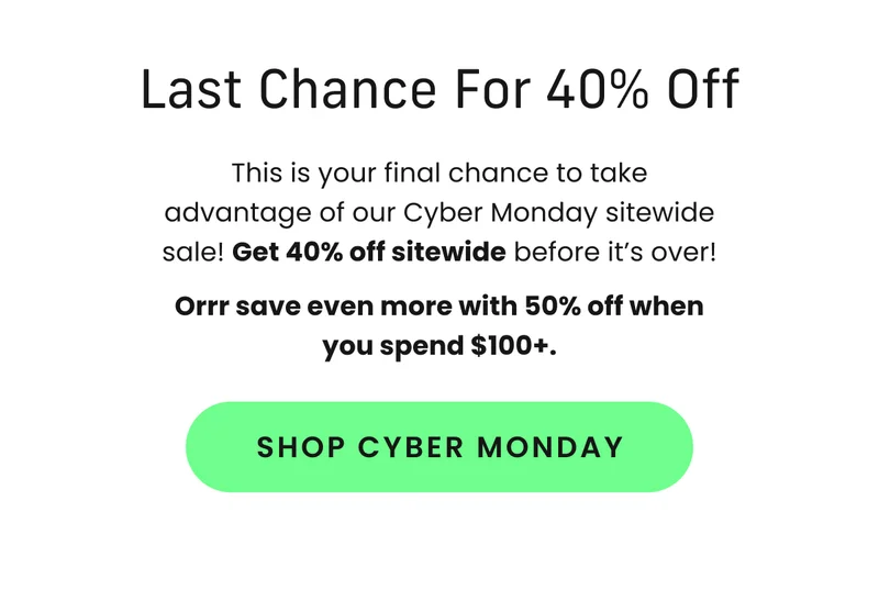 Body: This is your final chance to take advantage of our Cyber Monday sitewide sale! Get 40% off sitewide before it’s over! Orrr save even more with 50% off when you spend $100+. CTA: Shop Cyber Monday