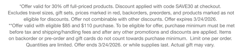 *Offer valid for 30% off full-priced products. Discount applied with code discount code at checkout. Excludes travel sizes, gift sets, prices marked in red, backorders, preorders, and products marked as not eligible for discounts. Offer not combinable with other discounts. Offer expires 3/24/2026. **Offer valid with eligible $85 and $110 purchase. To be eligible for offer, purchase minimum must be met before tax and shipping/handling fees and after any other promotions and discounts are applied. Items on backorder or pre-order and gift cards do not count towards purchase minimum. Limit one per order.Quantities are limited. Offer ends 3/24/2026. or while supplies last. Actual gift may vary.