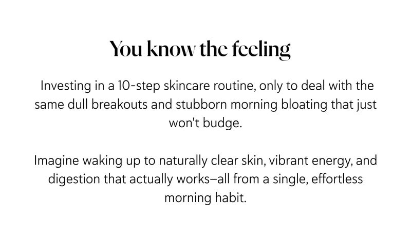 Investing in a 10-step skincare routine, only to deal with the same dull breakouts and stubborn morning bloating that just won't budge.  Imagine waking up to naturally clear skin, vibrant energy, and digestion that actually works—all from a single, effortless morning habit.